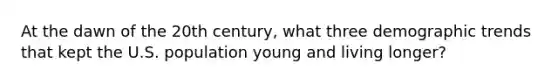 At the dawn of the 20th century, what three demographic trends that kept the U.S. population young and living longer?