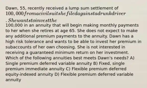 Dawn, 55, recently received a lump sum settlement of 100,000 from a civil suit she filed against a drunk driver. She wants to invest the100,000 in an annuity that will begin making monthly payments to her when she retires at age 65. She does not expect to make any additional premium payments to the annuity. Dawn has a high risk tolerance and wants to be able to invest her premium in subaccounts of her own choosing. She is not interested in receiving a guaranteed minimum return on her investment. Which of the following annuities best meets Dawn's needs? A) Single premium deferred variable annuity B) Fixed, single premium immediate annuity C) Flexible premium deferred equity-indexed annuity D) Flexible premium deferred variable annuity