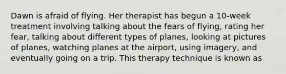 Dawn is afraid of flying. Her therapist has begun a 10-week treatment involving talking about the fears of flying, rating her fear, talking about different types of planes, looking at pictures of planes, watching planes at the airport, using imagery, and eventually going on a trip. This therapy technique is known as