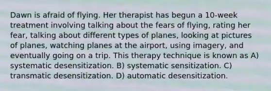 Dawn is afraid of flying. Her therapist has begun a 10-week treatment involving talking about the fears of flying, rating her fear, talking about different types of planes, looking at pictures of planes, watching planes at the airport, using imagery, and eventually going on a trip. This therapy technique is known as A) systematic desensitization. B) systematic sensitization. C) transmatic desensitization. D) automatic desensitization.