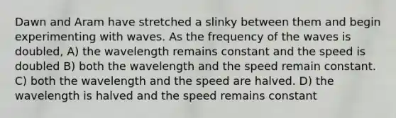 Dawn and Aram have stretched a slinky between them and begin experimenting with waves. As the frequency of the waves is doubled, A) the wavelength remains constant and the speed is doubled B) both the wavelength and the speed remain constant. C) both the wavelength and the speed are halved. D) the wavelength is halved and the speed remains constant