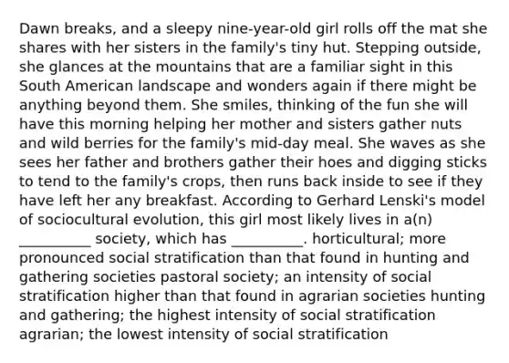 Dawn breaks, and a sleepy nine-year-old girl rolls off the mat she shares with her sisters in the family's tiny hut. Stepping outside, she glances at the mountains that are a familiar sight in this South American landscape and wonders again if there might be anything beyond them. She smiles, thinking of the fun she will have this morning helping her mother and sisters gather nuts and wild berries for the family's mid-day meal. She waves as she sees her father and brothers gather their hoes and digging sticks to tend to the family's crops, then runs back inside to see if they have left her any breakfast. According to Gerhard Lenski's model of sociocultural evolution, this girl most likely lives in a(n) __________ society, which has __________. horticultural; more pronounced social stratification than that found in hunting and gathering societies pastoral society; an intensity of social stratification higher than that found in agrarian societies hunting and gathering; the highest intensity of social stratification agrarian; the lowest intensity of social stratification