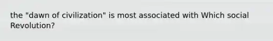the "dawn of civilization" is most associated with Which social Revolution?