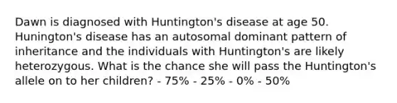 Dawn is diagnosed with Huntington's disease at age 50. Hunington's disease has an autosomal dominant pattern of inheritance and the individuals with Huntington's are likely heterozygous. What is the chance she will pass the Huntington's allele on to her children? - 75% - 25% - 0% - 50%