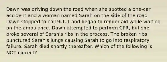 Dawn was driving down the road when she spotted a one-car accident and a woman named Sarah on the side of the road. Dawn stopped to call 9-1-1 and began to render aid while waiting on the ambulance. Dawn attempted to perform CPR, but she broke several of Sarah's ribs in the process. The broken ribs punctured Sarah's lungs causing Sarah to go into respiratory failure. Sarah died shortly thereafter. Which of the following is NOT correct?