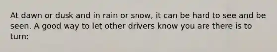 At dawn or dusk and in rain or snow, it can be hard to see and be seen. A good way to let other drivers know you are there is to turn: