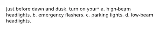 Just before dawn and dusk, turn on your* a. high-beam headlights. b. emergency flashers. c. parking lights. d. low-beam headlights.