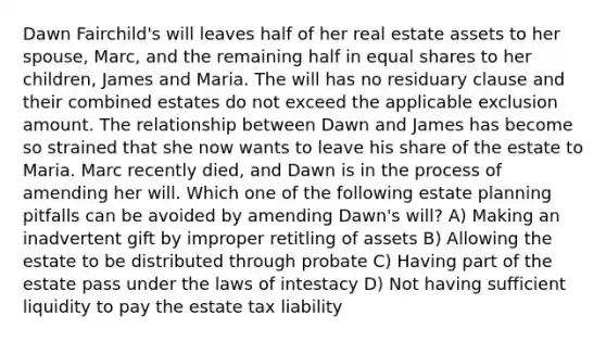 Dawn Fairchild's will leaves half of her real estate assets to her spouse, Marc, and the remaining half in equal shares to her children, James and Maria. The will has no residuary clause and their combined estates do not exceed the applicable exclusion amount. The relationship between Dawn and James has become so strained that she now wants to leave his share of the estate to Maria. Marc recently died, and Dawn is in the process of amending her will. Which one of the following estate planning pitfalls can be avoided by amending Dawn's will? A) Making an inadvertent gift by improper retitling of assets B) Allowing the estate to be distributed through probate C) Having part of the estate pass under the laws of intestacy D) Not having sufficient liquidity to pay the estate tax liability