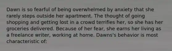 Dawn is so fearful of being overwhelmed by anxiety that she rarely steps outside her apartment. The thought of going shopping and getting lost in a crowd terrifies her, so she has her groceries delivered. Because of her fear, she earns her living as a freelance writer, working at home. Dawns's behavior is most characteristic of: