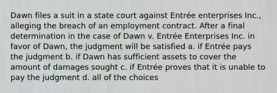 Dawn files a suit in a state court against Entrée enterprises Inc., alleging the breach of an employment contract. After a final determination in the case of Dawn v. Entrée Enterprises Inc. in favor of Dawn, the judgment will be satisfied a. if Entrée pays the judgment b. if Dawn has sufficient assets to cover the amount of damages sought c. if Entrée proves that it is unable to pay the judgment d. all of the choices