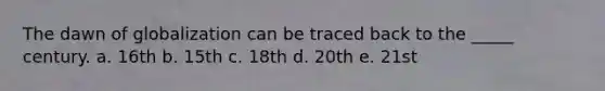 The dawn of globalization can be traced back to the _____ century. a. 16th b. 15th c. 18th d. 20th e. 21st