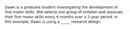 Dawn is a graduate student investigating the development of fine motor skills. She selects one group of children and assesses their fine motor skills every 6 months over a 2-year period. In this example, Dawn is using a _____ research design.