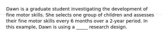 Dawn is a graduate student investigating the development of fine motor skills. She selects one group of children and assesses their fine motor skills every 6 months over a 2-year period. In this example, Dawn is using a _____ research design.