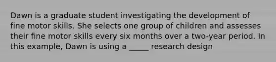 Dawn is a graduate student investigating the development of fine motor skills. She selects one group of children and assesses their fine motor skills every six months over a two-year period. In this example, Dawn is using a _____ research design
