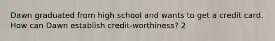 Dawn graduated from high school and wants to get a credit card. How can Dawn establish credit-worthiness? 2