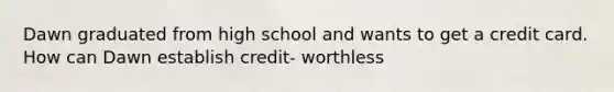 Dawn graduated from high school and wants to get a credit card. How can Dawn establish credit- worthless