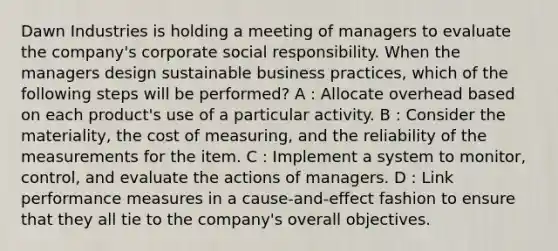 Dawn Industries is holding a meeting of managers to evaluate the company's corporate social responsibility. When the managers design sustainable business practices, which of the following steps will be performed? A : Allocate overhead based on each product's use of a particular activity. B : Consider the materiality, the cost of measuring, and the reliability of the measurements for the item. C : Implement a system to monitor, control, and evaluate the actions of managers. D : Link performance measures in a cause-and-effect fashion to ensure that they all tie to the company's overall objectives.