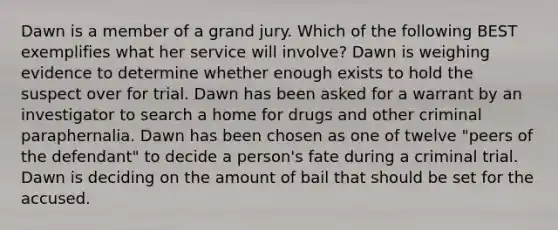 Dawn is a member of a grand jury. Which of the following BEST exemplifies what her service will involve? Dawn is weighing evidence to determine whether enough exists to hold the suspect over for trial. Dawn has been asked for a warrant by an investigator to search a home for drugs and other criminal paraphernalia. Dawn has been chosen as one of twelve "peers of the defendant" to decide a person's fate during a criminal trial. Dawn is deciding on the amount of bail that should be set for the accused.