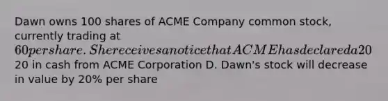 Dawn owns 100 shares of ACME Company common stock, currently trading at 60 per share. She receives a notice that ACME has declared a 20% stock dividend. What does this mean to Dawn? A. Dawn's stock will increase in value by 20% per share B. Dawn will receive 20 additional shares of stock C. Dawn will receive20 in cash from ACME Corporation D. Dawn's stock will decrease in value by 20% per share