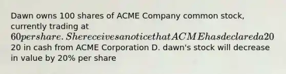 Dawn owns 100 shares of ACME Company common stock, currently trading at 60 per share. She receives a notice that ACME has declared a 20% stock dividend. What does this mean to Dawn? A. dawn's stock will increase in value by 20% per share B. dawn will receive 20 additional shares of stock C. dawn will receive20 in cash from ACME Corporation D. dawn's stock will decrease in value by 20% per share