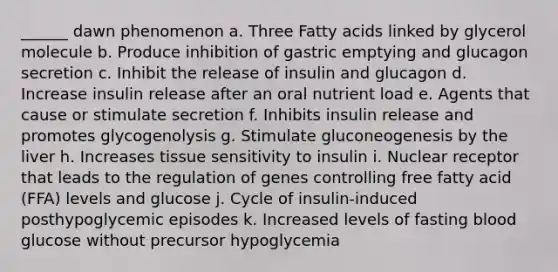 ______ dawn phenomenon a. Three Fatty acids linked by glycerol molecule b. Produce inhibition of gastric emptying and glucagon secretion c. Inhibit the release of insulin and glucagon d. Increase insulin release after an oral nutrient load e. Agents that cause or stimulate secretion f. Inhibits insulin release and promotes glycogenolysis g. Stimulate gluconeogenesis by the liver h. Increases tissue sensitivity to insulin i. Nuclear receptor that leads to the regulation of genes controlling free fatty acid (FFA) levels and glucose j. Cycle of insulin-induced posthypoglycemic episodes k. Increased levels of fasting blood glucose without precursor hypoglycemia