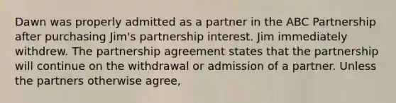 Dawn was properly admitted as a partner in the ABC Partnership after purchasing Jim's partnership interest. Jim immediately withdrew. The partnership agreement states that the partnership will continue on the withdrawal or admission of a partner. Unless the partners otherwise agree,