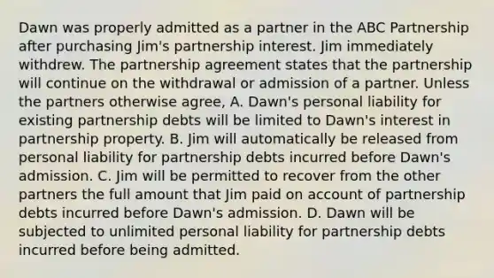 Dawn was properly admitted as a partner in the ABC Partnership after purchasing Jim's partnership interest. Jim immediately withdrew. The partnership agreement states that the partnership will continue on the withdrawal or admission of a partner. Unless the partners otherwise agree, A. Dawn's personal liability for existing partnership debts will be limited to Dawn's interest in partnership property. B. Jim will automatically be released from personal liability for partnership debts incurred before Dawn's admission. C. Jim will be permitted to recover from the other partners the full amount that Jim paid on account of partnership debts incurred before Dawn's admission. D. Dawn will be subjected to unlimited personal liability for partnership debts incurred before being admitted.