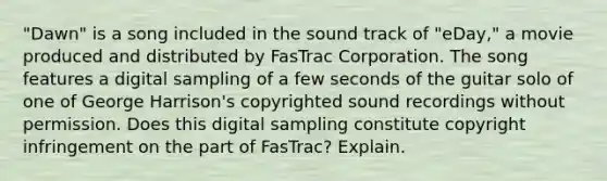 "Dawn" is a song included in the sound track of "eDay," a movie produced and distributed by FasTrac Corporation. The song features a digital sampling of a few seconds of the guitar solo of one of George Harrison's copyrighted sound recordings without permission. Does this digital sampling constitute copyright infringement on the part of FasTrac? Explain.