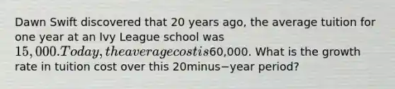 Dawn Swift discovered that 20 years​ ago, the average tuition for one year at an Ivy League school was​ 15,000. Today, the average cost is​60,000. What is the growth rate in tuition cost over this 20minus−year ​period?