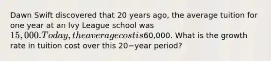 Dawn Swift discovered that 20 years​ ago, the average tuition for one year at an Ivy League school was​ 15,000. Today, the average cost is​60,000. What is the growth rate in tuition cost over this 20−year ​period?