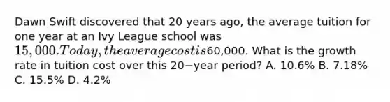 Dawn Swift discovered that 20 years​ ago, the average tuition for one year at an Ivy League school was​ 15,000. Today, the average cost is​60,000. What is the growth rate in tuition cost over this 20−year ​period? A. ​10.6% B. ​7.18% C. ​15.5% D. ​4.2%