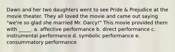 Dawn and her two daughters went to see Pride & Prejudice at the movie theater. They all loved the movie and came out saying "we're so glad she married Mr. Darcy!" This movie provided them with _____. a. affective performance b. direct performance c. instrumental performance d. symbolic performance e. consummatory performance