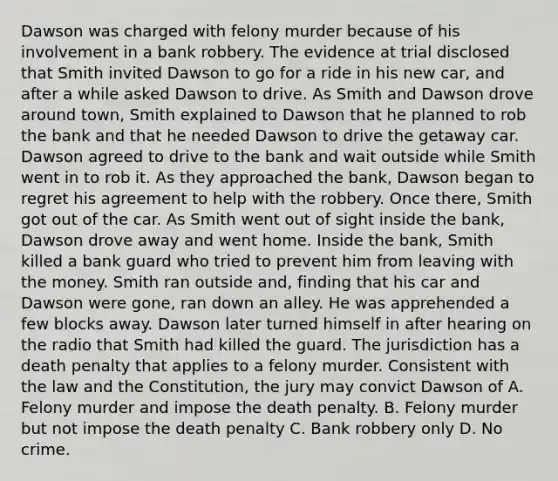 Dawson was charged with felony murder because of his involvement in a bank robbery. The evidence at trial disclosed that Smith invited Dawson to go for a ride in his new car, and after a while asked Dawson to drive. As Smith and Dawson drove around town, Smith explained to Dawson that he planned to rob the bank and that he needed Dawson to drive the getaway car. Dawson agreed to drive to the bank and wait outside while Smith went in to rob it. As they approached the bank, Dawson began to regret his agreement to help with the robbery. Once there, Smith got out of the car. As Smith went out of sight inside the bank, Dawson drove away and went home. Inside the bank, Smith killed a bank guard who tried to prevent him from leaving with the money. Smith ran outside and, finding that his car and Dawson were gone, ran down an alley. He was apprehended a few blocks away. Dawson later turned himself in after hearing on the radio that Smith had killed the guard. The jurisdiction has a death penalty that applies to a felony murder. Consistent with the law and the Constitution, the jury may convict Dawson of A. Felony murder and impose the death penalty. B. Felony murder but not impose the death penalty C. Bank robbery only D. No crime.