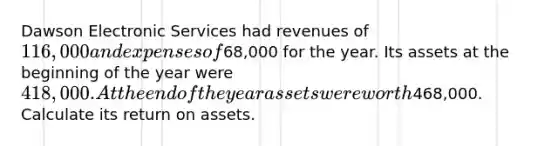 Dawson Electronic Services had revenues of 116,000 and expenses of68,000 for the year. Its assets at the beginning of the year were 418,000. At the end of the year assets were worth468,000. Calculate its return on assets.