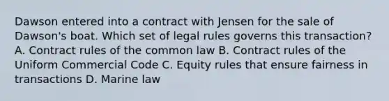 Dawson entered into a contract with Jensen for the sale of Dawson's boat. Which set of legal rules governs this transaction? A. Contract rules of the common law B. Contract rules of the Uniform Commercial Code C. Equity rules that ensure fairness in transactions D. Marine law