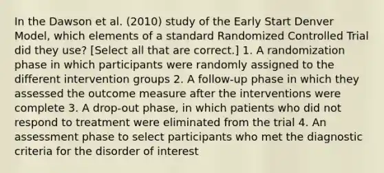 In the Dawson et al. (2010) study of the Early Start Denver Model, which elements of a standard Randomized Controlled Trial did they use? [Select all that are correct.] 1. A randomization phase in which participants were randomly assigned to the different intervention groups 2. A follow-up phase in which they assessed the outcome measure after the interventions were complete 3. A drop-out phase, in which patients who did not respond to treatment were eliminated from the trial 4. An assessment phase to select participants who met the diagnostic criteria for the disorder of interest