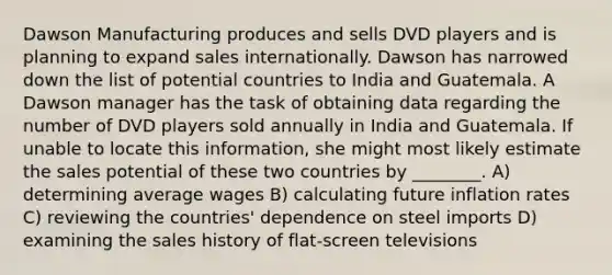 Dawson Manufacturing produces and sells DVD players and is planning to expand sales internationally. Dawson has narrowed down the list of potential countries to India and Guatemala. A Dawson manager has the task of obtaining data regarding the number of DVD players sold annually in India and Guatemala. If unable to locate this information, she might most likely estimate the sales potential of these two countries by ________. A) determining average wages B) calculating future inflation rates C) reviewing the countries' dependence on steel imports D) examining the sales history of flat-screen televisions