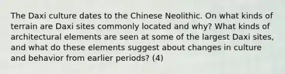 The Daxi culture dates to the Chinese Neolithic. On what kinds of terrain are Daxi sites commonly located and why? What kinds of architectural elements are seen at some of the largest Daxi sites, and what do these elements suggest about changes in culture and behavior from earlier periods? (4)