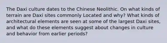 The Daxi culture dates to the Chinese Neolithic. On what kinds of terrain are Daxi sites commonly Located and why? What kinds of architectural elements are seen at some of the largest Daxi sites, and what do these elements suggest about changes in culture and behavior from earlier periods?