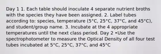 Day 1 1. Each table should inoculate 4 separate nutrient broths with the species they have been assigned. 2. Label tubes according to: species, temperature (5°C, 25°C, 37°C, and 45°C), and student/group name. 3. Incubate at the 4 appropriate temperatures until the next class period. Day 2 •Use the spectrophotometer to measure the Optical Density of all four test tubes incubated at 5°C, 25°C, 37°C, and 45°C