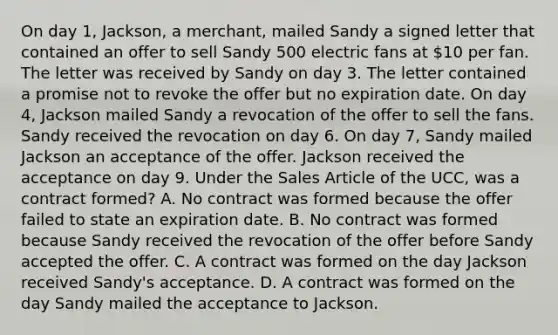 On day 1, Jackson, a merchant, mailed Sandy a signed letter that contained an offer to sell Sandy 500 electric fans at 10 per fan. The letter was received by Sandy on day 3. The letter contained a promise not to revoke the offer but no expiration date. On day 4, Jackson mailed Sandy a revocation of the offer to sell the fans. Sandy received the revocation on day 6. On day 7, Sandy mailed Jackson an acceptance of the offer. Jackson received the acceptance on day 9. Under the Sales Article of the UCC, was a contract formed? A. No contract was formed because the offer failed to state an expiration date. B. No contract was formed because Sandy received the revocation of the offer before Sandy accepted the offer. C. A contract was formed on the day Jackson received Sandy's acceptance. D. A contract was formed on the day Sandy mailed the acceptance to Jackson.