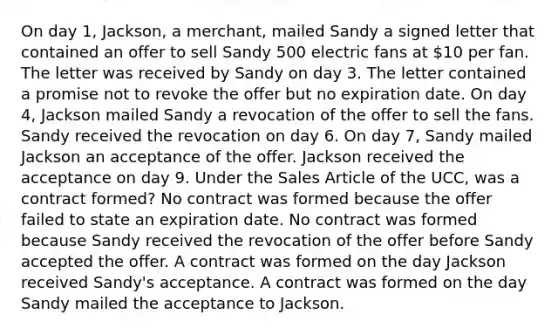 On day 1, Jackson, a merchant, mailed Sandy a signed letter that contained an offer to sell Sandy 500 electric fans at 10 per fan. The letter was received by Sandy on day 3. The letter contained a promise not to revoke the offer but no expiration date. On day 4, Jackson mailed Sandy a revocation of the offer to sell the fans. Sandy received the revocation on day 6. On day 7, Sandy mailed Jackson an acceptance of the offer. Jackson received the acceptance on day 9. Under the Sales Article of the UCC, was a contract formed? No contract was formed because the offer failed to state an expiration date. No contract was formed because Sandy received the revocation of the offer before Sandy accepted the offer. A contract was formed on the day Jackson received Sandy's acceptance. A contract was formed on the day Sandy mailed the acceptance to Jackson.