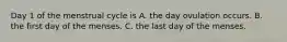 Day 1 of the menstrual cycle is A. the day ovulation occurs. B. the first day of the menses. C. the last day of the menses.