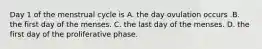 Day 1 of the menstrual cycle is A. the day ovulation occurs .B. the first day of the menses. C. the last day of the menses. D. the first day of the proliferative phase.