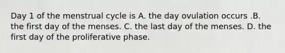 Day 1 of the menstrual cycle is A. the day ovulation occurs .B. the first day of the menses. C. the last day of the menses. D. the first day of the proliferative phase.