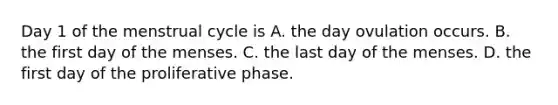 Day 1 of the menstrual cycle is A. the day ovulation occurs. B. the first day of the menses. C. the last day of the menses. D. the first day of the proliferative phase.