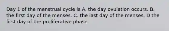 Day 1 of the menstrual cycle is A. the day ovulation occurs. B. the first day of the menses. C. the last day of the menses. D the first day of the proliferative phase.