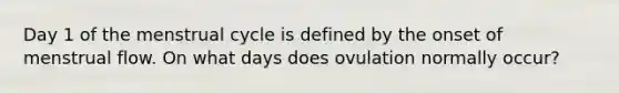 Day 1 of the menstrual cycle is defined by the onset of menstrual flow. On what days does ovulation normally occur?