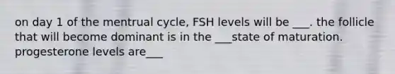 on day 1 of the mentrual cycle, FSH levels will be ___. the follicle that will become dominant is in the ___state of maturation. progesterone levels are___