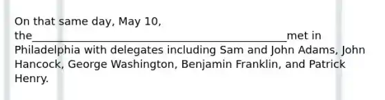 On that same day, May 10, the_______________________________________________met in Philadelphia with delegates including Sam and John Adams, John Hancock, George Washington, Benjamin Franklin, and Patrick Henry.